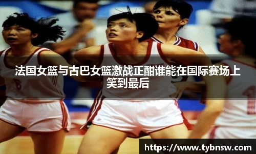 法国女篮与古巴女篮激战正酣谁能在国际赛场上笑到最后