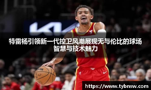特雷杨引领新一代控卫风潮展现无与伦比的球场智慧与技术魅力
